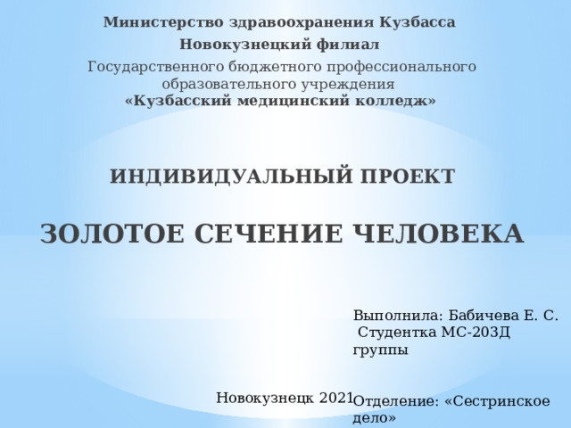 Министерство здравоохранения Кузбасса Новокузнецкий филиал Государственного бюджетного профессионального образовательного учреждения  «Кузбасский медицинский колледж»   ИНДИВИДУАЛЬНЫЙ ПРОЕКТ   ЗОЛОТОЕ СЕЧЕНИЕ ЧЕЛОВЕКА Выполнила: Бабичева Е. С.  Студентка МС-203Д группы Отделение: «Сестринское дело» Руководитель: Шилепина Н.И Новокузнецк 2021 