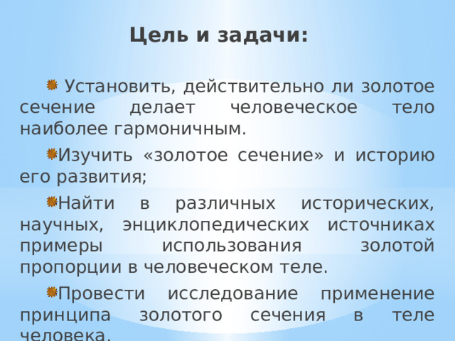Цель и задачи:  Установить, действительно ли золотое сечение делает человеческое тело наиболее гармоничным. Изучить «золотое сечение» и историю его развития; Найти в различных исторических, научных, энциклопедических источниках примеры использования золотой пропорции в человеческом теле. Провести исследование применение принципа золотого сечения в теле человека. 