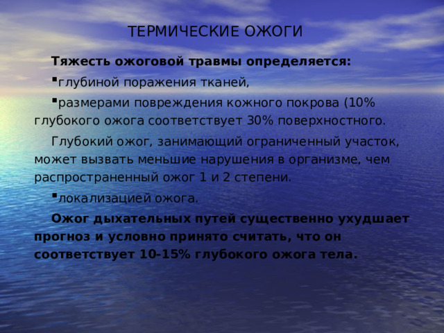 ТЕРМИЧЕСКИЕ ОЖОГИ Тяжесть ожоговой травмы определяется:  глубиной поражения тканей, размерами повреждения кожного покрова (10% глубокого ожога соответствует 30% поверхностного. Глубокий ожог, занимающий ограниченный участок, может вызвать меньшие нарушения в организме, чем распространенный ожог 1 и 2 степени. локализацией ожога. Ожог дыхательных путей существенно ухудшает прогноз и условно принято считать, что он соответствует 10-15% глубокого ожога тела. 