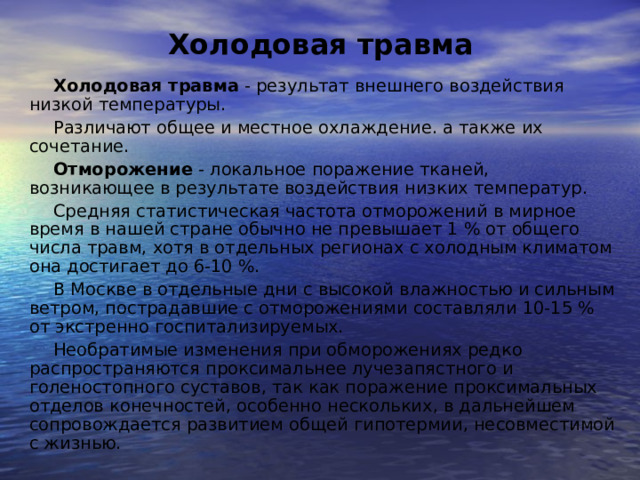 Холодовая травма Холодовая травма - результат внешнего воздействия низкой температуры. Различают общее и местное охлаждение. а также их сочетание. Отморожение - локальное поражение тканей, возникающее в результате воздействия низких температур. Средняя статистическая частота отморожений в мирное время в нашей стране обычно не превышает 1 % от общего числа травм, хотя в отдельных регионах с холодным климатом она достигает до 6-10 %. В Москве в отдельные дни с высокой влажностью и сильным ветром, пострадавшие с отморожениями составляли 10-15 % от экстренно госпитализируемых. Необратимые изменения при обморожениях редко распространяются проксимальнее лучезапястного и голеностопного суставов, так как поражение проксимальных отделов конечностей, особенно нескольких, в дальнейшем сопровождается развитием общей гипотермии, несовместимой с жизнью. Ожоги и отморожения: учеб. пособие / И. В. Михин. Ю. В. Кух-тенко. - Волгоград: И ад-во ВолгГМУ. 2012. - 87. [1) с. Отморож у взр.Протокол.Казах. 