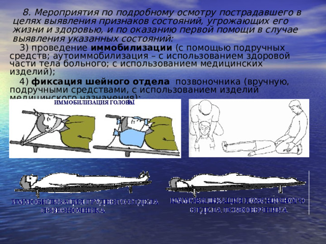 8. Мероприятия по подробному осмотру пострадавшего в целях выявления признаков состояний, угрожающих его жизни и здоровью, и по оказанию первой помощи в случае выявления указанных состояний: 3) проведение иммобилизации (с помощью подручных средств; аутоиммобилизация – с использованием здоровой части тела больного; с использованием медицинских изделий); 4) фиксация шейного отдела позвоночника (вручную, подручными средствами, с использованием изделий медицинского назначения); ы 