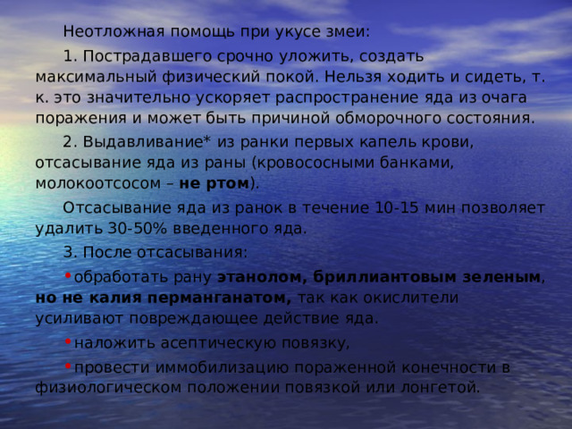 Неотложная помощь при укусе змеи: 1. Пострадавшего срочно уложить, создать максимальный физический покой. Нельзя ходить и сидеть, т. к. это значительно ускоряет распространение яда из очага поражения и может быть причиной обморочного состояния. 2. Выдавливание* из ранки первых капель крови, отсасывание яда из раны (кровососными банками, молокоотсосом – не ртом ). Отсасывание яда из ранок в течение 10-15 мин позволяет удалить 30-50% введенного яда. 3. После отсасывания: обработать рану этанолом, бриллиантовым зеленым , но не калия перманганатом, так как окислители усиливают повреждающее действие яда. наложить асептическую повязку, провести иммобилизацию пораженной конечности в физиологическом положении повязкой или лонгетой. Неотл.довр.сест.пом.Кисловод.2015. pdf  