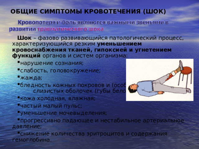 ОБЩИЕ СИМПТОМЫ КРОВОТЕЧЕНИЯ ( ШОК ) Шок – фазово развивающийся патологический процесс, характеризующийся резким уменьшением кровоснабжения тканей, гипоксией и угнетением функций органов и систем организма: нарушение сознания; слабость, головокружение; жажда; бледность кожных покровов и (особенно) слизистых оболочек (губы белого цвета), кожа холодная, влажная; частый малый пульс; уменьшение мочевыделения; прогрессивно падающее и нестабильное артериальное давление; снижение количества эритроцитов и содержания гемоглобина. 