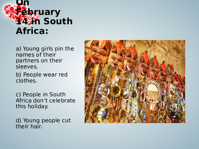 On February 14 in South Africa:   a) Young girls pin the names of their partners on their sleeves. b) People wear red clothes.   c) People in South Africa don’t celebrate this holiday.   d) Young people cut their hair. 