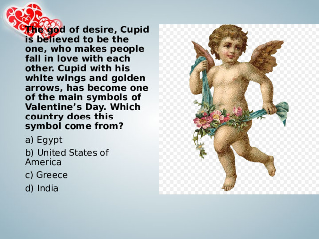 The god of desire, Cupid is believed to be the one, who makes people fall in love with each other. Cupid with his white wings and golden arrows, has become one of the main symbols of Valentine’s Day. Which country does this symbol come from?   a) Egypt b) United States of America c) Greece d) India 
