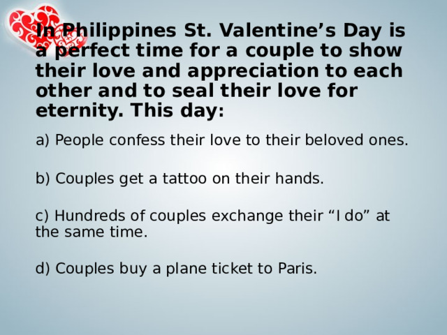 In Philippines St. Valentine’s Day is a perfect time for a couple to show their love and appreciation to each other and to seal their love for eternity. This day :   a) People confess their love to their beloved ones.   b) Couples get a tattoo on their hands.     c) Hundreds of couples exchange their “I do” at the same time.   d) Couples buy a plane ticket to Paris. 