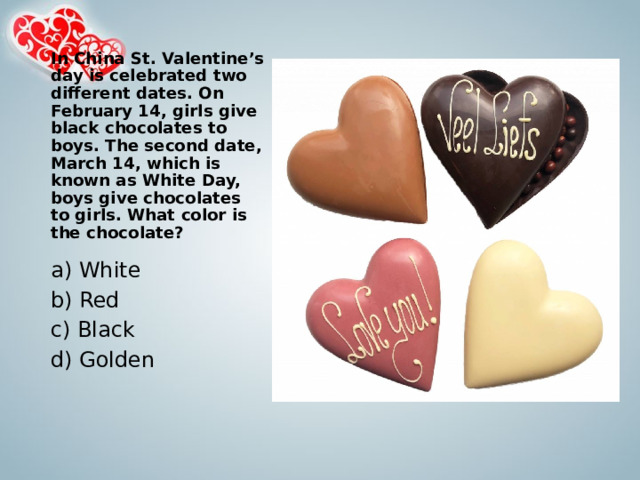 In China St. Valentine’s day is celebrated two different dates. On February 14, girls give black chocolates to boys. The second date, March 14, which is known as White Day, boys give chocolates to girls. What color is the chocolate?   a) White b) Red c) Black d) Golden 