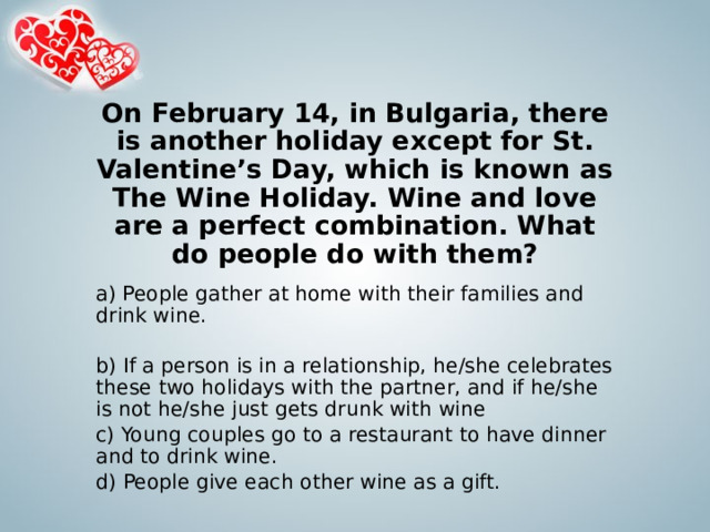 On February 14, in Bulgaria, there is another holiday except for St. Valentine’s Day, which is known as The Wine Holiday. Wine and love are a perfect combination. What do people do with them? a) People gather at home with their families and drink wine.   b) If a person is in a relationship, he/she celebrates these two holidays with the partner, and if he/she is not he/she just gets drunk with wine c) Young couples go to a restaurant to have dinner and to drink wine. d) People give each other wine as a gift. 