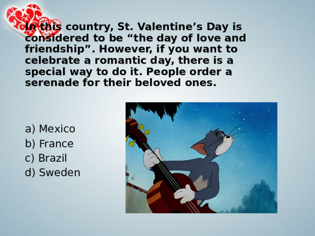 In this country, St. Valentine’s Day is considered to be “the day of love and friendship”. However, if you want to celebrate a romantic day, there is a special way to do it. People order a serenade for their beloved ones.   a) Mexico b) France c) Brazil d) Sweden 