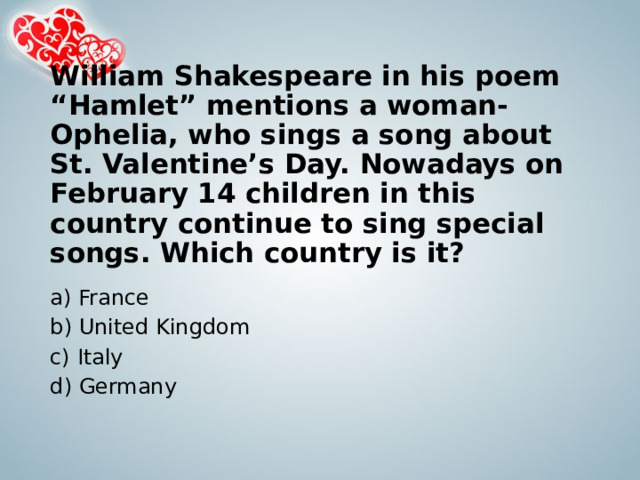 William Shakespeare in his poem “Hamlet” mentions a woman-Ophelia, who sings a song about St. Valentine’s Day. Nowadays on February 14 children in this country continue to sing special songs. Which country is it?   a) France b) United Kingdom c) Italy d) Germany 