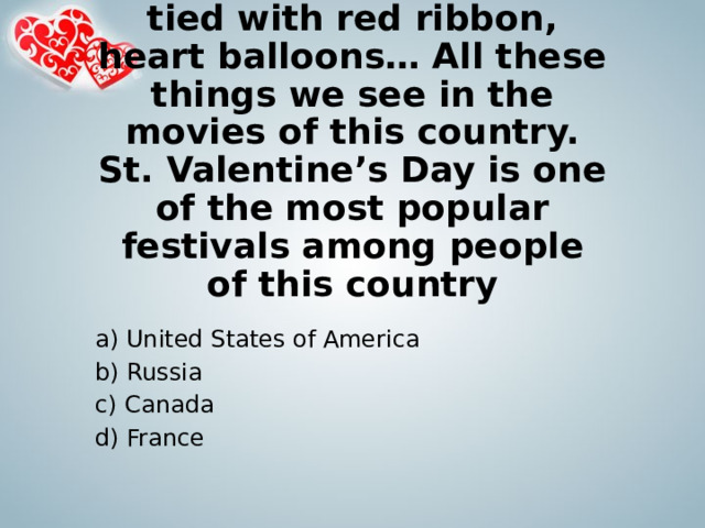 Flowers, candies, boxes tied with red ribbon, heart balloons… All these things we see in the movies of this country. St. Valentine’s Day is one of the most popular festivals among people of this country a) United States of America b) Russia c) Canada d) France 