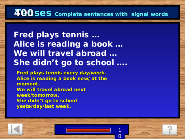 400 Tenses Complete sentences with signal words Fred plays tennis … Alice is reading a book … We will travel abroad … She didn’t go to school …. Fred plays tennis every day/week. Alice is reading a book now/ at the moment. We will travel abroad next week/tomorrow. She didn’t go to school yesterday/last week.  1 9 8 7 6 5 4 3 2 10 0 
