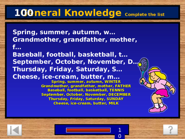 100 General Knowledge Complete the list Spring, summer, autumn, w…  Grandmother, grandfather, mother, f…  Baseball, football, basketball, t…  September, October, November, D…  Thursday, Friday, Saturday, S…  Cheese, ice-cream, butter, m… Spring, summer, autumn, WINTER  Grandmother, grandfather, mother, FATHER  Baseball, football, basketball, TENNIS  September, October, November, DECEMBER  Thursday, Friday, Saturday, SUNDAY  Cheese, ice-cream, butter, MILK 1 9 8 7 6 5 4 3 2 10 0 
