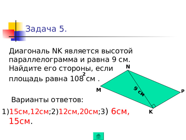 9 см M Задача 5.  Диагональ NK является высотой параллелограмма и равна 9 см. Найдите его стороны, если   площадь равна 108 см .  Варианты ответов: 1) 15 см , 12см ; 2) 12см , 20см ; 3 )  6см , 15см . N 2 M P K 