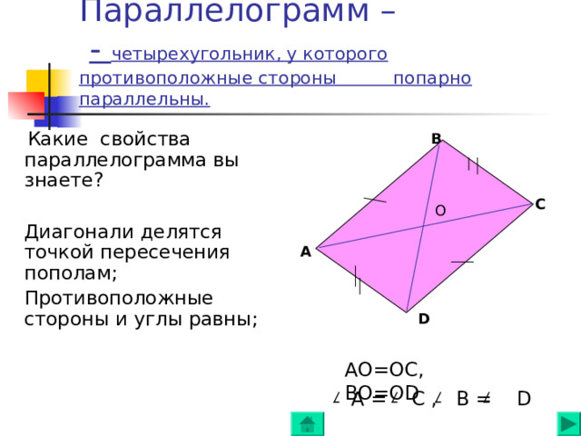 Параллелограмм –   - четырехугольник, у которого противоположные стороны попарно параллельны.    Какие свойства параллелограмма вы знаете ?  Диагонали делятся точкой пересечения пополам ;  Противоположные стороны и углы равны ; В С O А D АО=ОС, ВО=О D  A = C , B = D  
