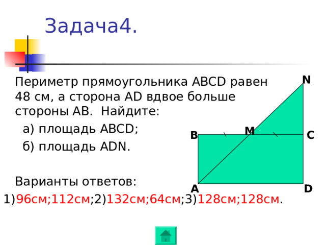 Задача4. N  Периметр прямоугольника ABCD равен 48 см, а сторона AD вдвое больше стороны AB .  Найдите:   а ) площадь ABCD ;    б) площадь ADN .  Варианты ответов: 1) 96см ; 112 c м ; 2) 1 32 см ; 64см ; 3) 128см ; 128 c м . M B C A D 