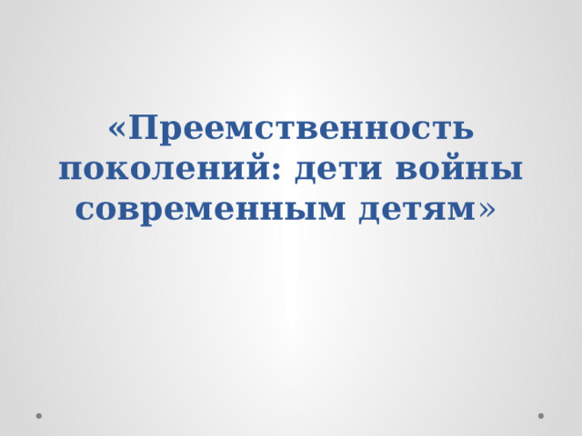 «Преемственность поколений: дети войны современным детям » 