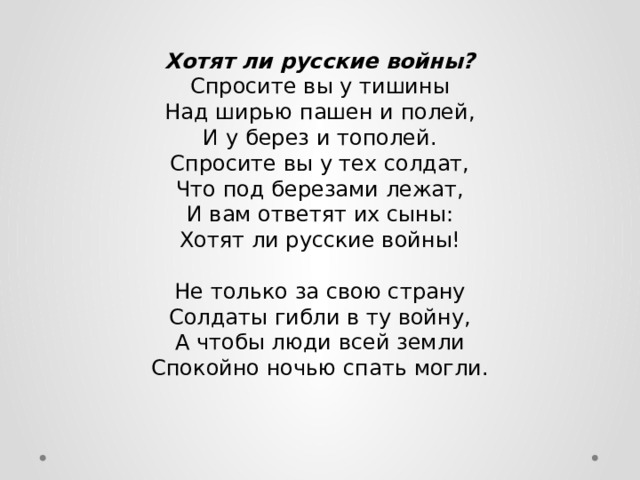 Хотят ли русские войны?  Спросите вы у тишины  Над ширью пашен и полей,  И у берез и тополей.  Спросите вы у тех солдат,  Что под березами лежат,  И вам ответят их сыны:  Хотят ли русские войны!   Не только за свою страну  Солдаты гибли в ту войну,  А чтобы люди всей земли  Спокойно ночью спать могли. 