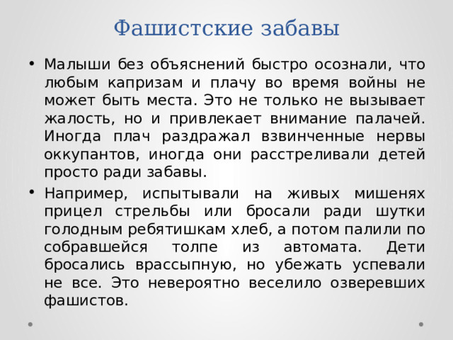 Фашистские забавы Малыши без объяснений быстро осознали, что любым капризам и плачу во время войны не может быть места. Это не только не вызывает жалость, но и привлекает внимание палачей. Иногда плач раздражал взвинченные нервы оккупантов, иногда они расстреливали детей просто ради забавы. Например, испытывали на живых мишенях прицел стрельбы или бросали ради шутки голодным ребятишкам хлеб, а потом палили по собравшейся толпе из автомата. Дети бросались врассыпную, но убежать успевали не все. Это невероятно веселило озверевших фашистов. 