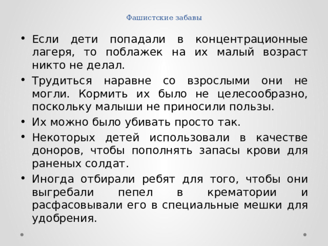 Фашистские забавы Если дети попадали в концентрационные лагеря, то поблажек на их малый возраст никто не делал. Трудиться наравне со взрослыми они не могли. Кормить их было не целесообразно, поскольку малыши не приносили пользы. Их можно было убивать просто так. Некоторых детей использовали в качестве доноров, чтобы пополнять запасы крови для раненых солдат. Иногда отбирали ребят для того, чтобы они выгребали пепел в крематории и расфасовывали его в специальные мешки для удобрения. 
