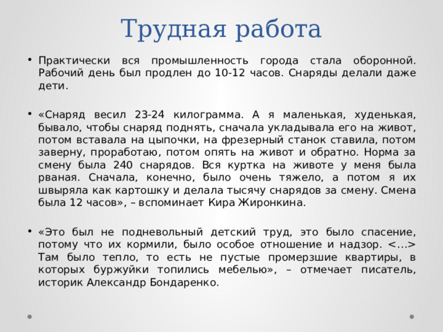 Трудная работа Практически вся промышленность города стала оборонной. Рабочий день был продлен до 10-12 часов. Снаряды делали даже дети. «Снаряд весил 23-24 килограмма. А я маленькая, худенькая, бывало, чтобы снаряд поднять, сначала укладывала его на живот, потом вставала на цыпочки, на фрезерный станок ставила, потом заверну, проработаю, потом опять на живот и обратно. Норма за смену была 240 снарядов. Вся куртка на животе у меня была рваная. Сначала, конечно, было очень тяжело, а потом я их швыряла как картошку и делала тысячу снарядов за смену. Смена была 12 часов», – вспоминает Кира Жиронкина. «Это был не подневольный детский труд, это было спасение, потому что их кормили, было особое отношение и надзор.  Там было тепло, то есть не пустые промерзшие квартиры, в которых буржуйки топились мебелью», – отмечает писатель, историк Александр Бондаренко. 