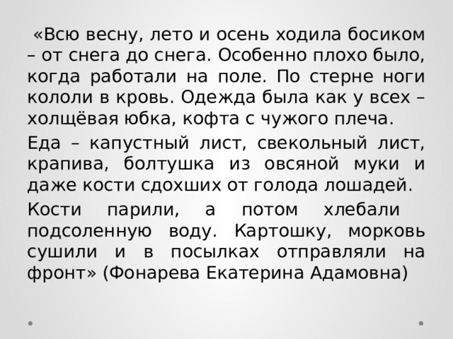  «Всю весну, лето и осень ходила босиком – от снега до снега. Особенно плохо было, когда работали на поле. По стерне ноги кололи в кровь. Одежда была как у всех – холщёвая юбка, кофта с чужого плеча. Еда – капустный лист, свекольный лист, крапива, болтушка из овсяной муки и даже кости сдохших от голода лошадей. Кости парили, а потом хлебали подсоленную воду. Картошку, морковь сушили и в посылках отправляли на фронт» (Фонарева Екатерина Адамовна) 