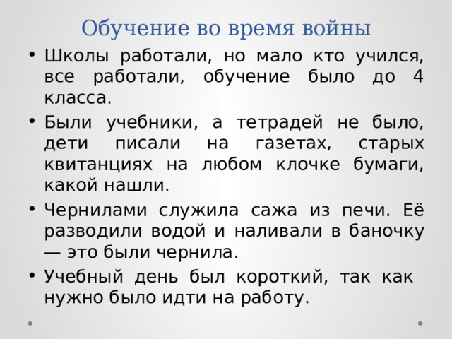 Обучение во время войны Школы работали, но мало кто учился, все работали, обучение было до 4 класса. Были учебники, а тетрадей не было, дети писали на газетах, старых квитанциях на любом клочке бумаги, какой нашли. Чернилами служила сажа из печи. Её разводили водой и наливали в баночку — это были чернила. Учебный день был короткий, так как нужно было идти на работу. 