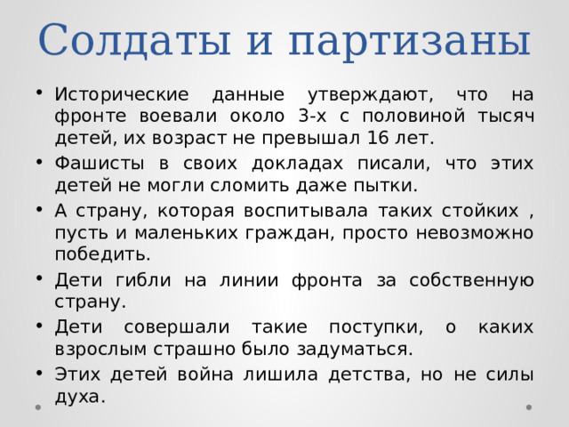 Солдаты и партизаны Исторические данные утверждают, что на фронте воевали около 3-х с половиной тысяч детей, их возраст не превышал 16 лет. Фашисты в своих докладах писали, что этих детей не могли сломить даже пытки. А страну, которая воспитывала таких стойких , пусть и маленьких граждан, просто невозможно победить. Дети гибли на линии фронта за собственную страну. Дети совершали такие поступки, о каких взрослым страшно было задуматься. Этих детей война лишила детства, но не силы духа. 
