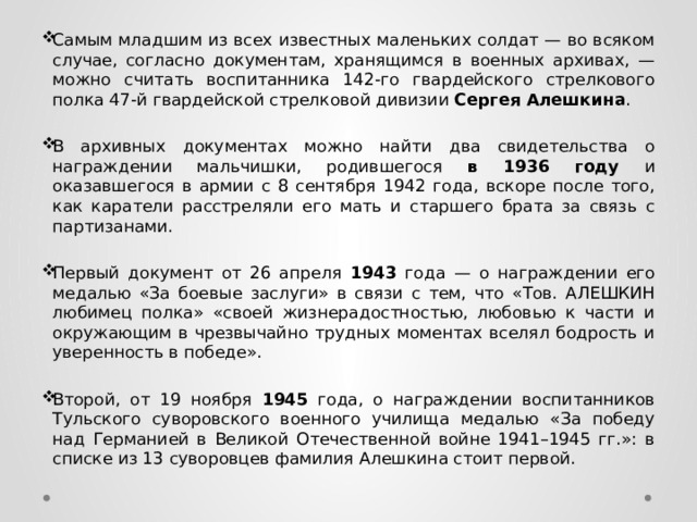 Самым младшим из всех известных маленьких солдат — во всяком случае, согласно документам, хранящимся в военных архивах, — можно считать воспитанника 142-го гвардейского стрелкового полка 47-й гвардейской стрелковой дивизии Сергея Алешкина . В архивных документах можно найти два свидетельства о награждении мальчишки, родившегося в 1936 году и оказавшегося в армии с 8 сентября 1942 года, вскоре после того, как каратели расстреляли его мать и старшего брата за связь с партизанами. Первый документ от 26 апреля 1943 года — о награждении его медалью «За боевые заслуги» в связи с тем, что «Тов. АЛЕШКИН любимец полка» «своей жизнерадостностью, любовью к части и окружающим в чрезвычайно трудных моментах вселял бодрость и уверенность в победе». Второй, от 19 ноября 1945 года, о награждении воспитанников Тульского суворовского военного училища медалью «За победу над Германией в Великой Отечественной войне 1941–1945 гг.»: в списке из 13 суворовцев фамилия Алешкина стоит первой. 