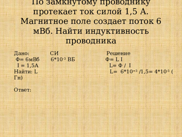 По замкнутому проводнику протекает ток силой 1,5 А. Магнитное поле создает поток 6 мВб. Найти индуктивность проводника   Дано: CИ Решение  Ф= 6мВб 6*10 -3 ВБ Ф= L I  I = 1,5А L= Ф / I Найти: L L= 6*10 =3 /1,5= 4*10 -3 ( Гн) Ответ:   
