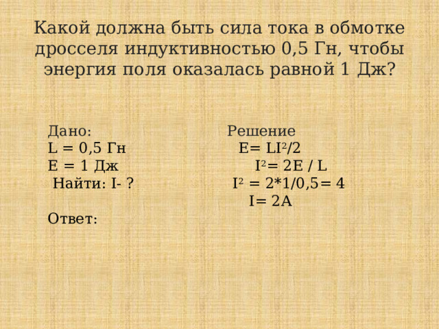 Какой должна быть сила тока в обмотке дросселя индуктивностью 0,5 Гн, чтобы энергия поля оказалась равной 1 Дж?   Дано: Решение L = 0,5 Гн E= LI 2 /2  Е = 1 Дж I 2 = 2Е / L  Найти: I- ? I 2 = 2*1/0,5= 4  I= 2А Ответ: 