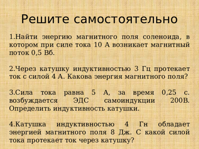 Решите самостоятельно 1.Найти энергию магнитного поля соленоида, в котором при силе тока 10 А возникает магнитный поток 0,5 Вб.   2.Через катушку индуктивностью 3 Гц протекает ток с силой 4 А. Какова энергия магнитного поля?   3.Сила тока равна 5 А, за время 0,25 с. возбуждается ЭДС самоиндукции 200В. Определить индуктивность катушки. 4.Катушка индуктивностью 4 Гн обладает энергией магнитного поля 8 Дж. С какой силой тока протекает ток через катушку? 
