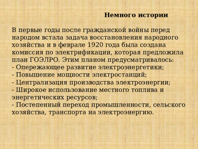  Немного истории   В первые годы после гражданской войны перед народом встала задача восстановления народного хозяйства и в феврале 1920 года была создана комиссия по электрификации, которая предложила план ГОЭЛРО. Этим планом предусматривалось:   - Опережающее развитие электроэнергетики;  - Повышение мощности электростанций;  - Централизация производства электроэнергии;  - Широкое использование местного топлива и энергетических ресурсов;  - Постепенный переход промышленности, сельского хозяйства, транспорта на электроэнергию.   