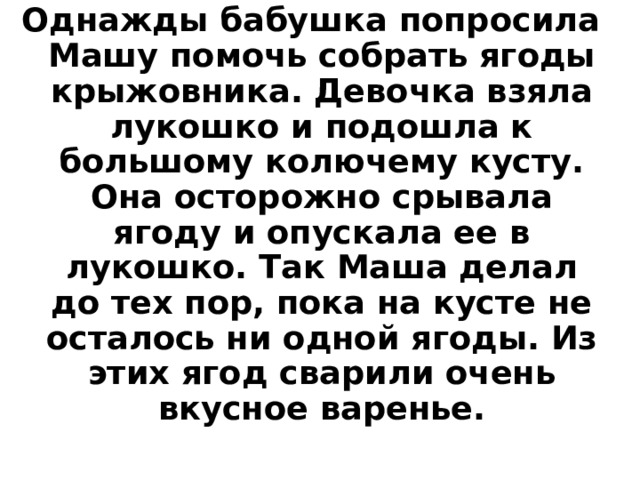 Однажды бабушка попросила Машу помочь собрать ягоды крыжовника. Девочка взяла лукошко и подошла к большому колючему кусту. Она осторожно срывала ягоду и опускала ее в лукошко. Так Маша делал до тех пор, пока на кусте не осталось ни одной ягоды. Из этих ягод сварили очень вкусное варенье. 