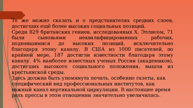 То же можно сказать и о представителях средних слоев, достигших ещё более высоких социальных позиций. Среди 829 британских гениев, исследованных Х. Эллисом, 71 были сыновьями неквалифицированных рабочих, поднявшимися до высоких позиций, исключительно благодаря этому каналу. В США из 1000 писателей, по крайней мере, 187 достигли известности благодаря этому каналу. 4% наиболее известных ученых России (академиков), достигших высокого социального положения, вышли из крестьянской среды. Здесь должна быть упомянута печать, особенно газеты, как специфический вид профессиональных институтов, как важный канал вертикальной циркуляции. В настоящее время роль прессы в этом отношении значительно увеличилась. 