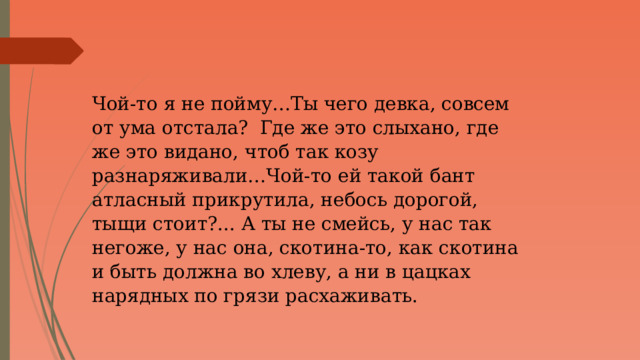 Чой-то я не пойму…Ты чего девка, совсем от ума отстала? Где же это слыхано, где же это видано, чтоб так козу разнаряживали…Чой-то ей такой бант атласный прикрутила, небось дорогой, тыщи стоит?... А ты не смейсь, у нас так негоже, у нас она, скотина-то, как скотина и быть должна во хлеву, а ни в цацках нарядных по грязи расхаживать. 