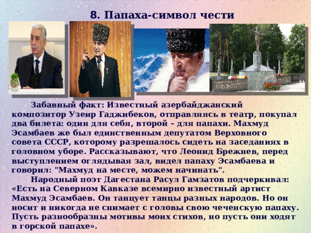 8 . Папаха-символ чести     Забавный факт: Известный азербайджанский композитор Узеир Гаджибеков, отправляясь в театр, покупал два билета: один для себя, второй – для папахи. Махмуд Эсамбаев же был единственным депутатом Верховного совета СССР, которому разрешалось сидеть на заседаниях в головном уборе. Рассказывают, что Леонид Брежнев, перед выступлением оглядывая зал, видел папаху Эсамбаева и говорил: 