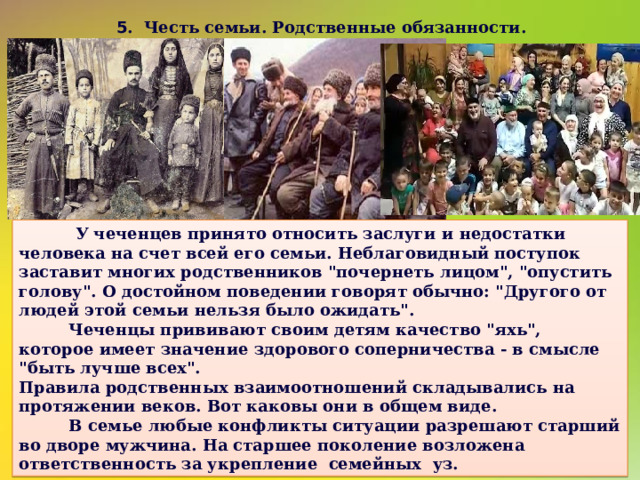 5 . Честь семьи. Родственные обязанности.   У чеченцев принято относить заслуги и недостатки человека на счет всей его семьи. Неблаговидный поступок заставит многих родственников 