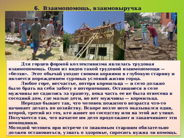 6 . Взаимопомощь, взаимовыручка   Для горцев формой коллективизма являлась трудовая взаимопомощь. Один из видов такой трудовой взаимопомощи — «белхи». Этот обычай уходит своими корнями в глубокую старину и является порождением суровых условий жизни горца.  Любое горе, несчастье, потеря кормильца — и село должно было брать на себя заботу о потерпевших. Оставшиеся в селе мужчины не садились за трапезу, пока часть ее не была отнесена в соседний дом, где малые дети, но нет мужчины — кормильца.  Нередко бывает так, что человек пожилого возраста что-то начинает делать по хозяйству. Вскоре возле него оказывался один, второй, третий из тех, кто живет по соседству или на этой же улице. Получается так, что начатое им дело продолжают и заканчивают эти помощники. Молодой человек при встрече со знакомым старшим обязательно должен остановиться, узнать о здоровье, спросить нужна ли помощь. 