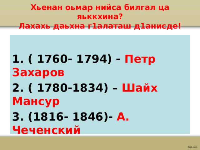 Хьенан оьмар нийса билгал ца яьккхина?  Лахахь даьхна г1алаташ д1анисде!  1. ( 1760- 1794) - Петр Захаров 2. ( 1780-1834) – Шайх Мансур 3. (1816- 1846)- А. Чеченский 