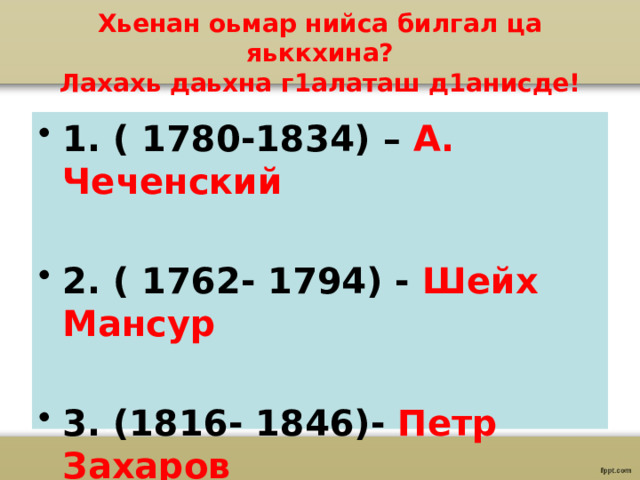 Хьенан оьмар нийса билгал ца яьккхина?  Лахахь даьхна г1алаташ д1анисде! 1. ( 1780-1834) – А. Чеченский  2. ( 1762- 1794) - Шейх Мансур  3. (1816- 1846)- Петр Захаров 