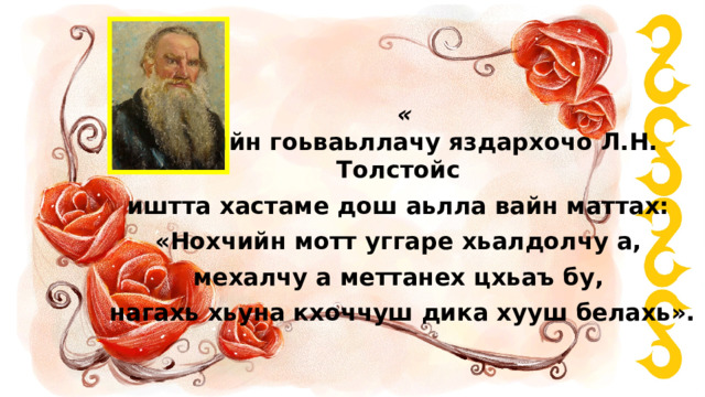 «  Оьрсийн гоьваьллачу яздархочо Л.Н. Толстойс иштта хастаме дош аьлла вайн маттах:  «Нохчийн мотт уггаре хьалдолчу а, мехалчу а меттанех цхьаъ бу, нагахь хьуна кхоччуш дика хууш белахь». 