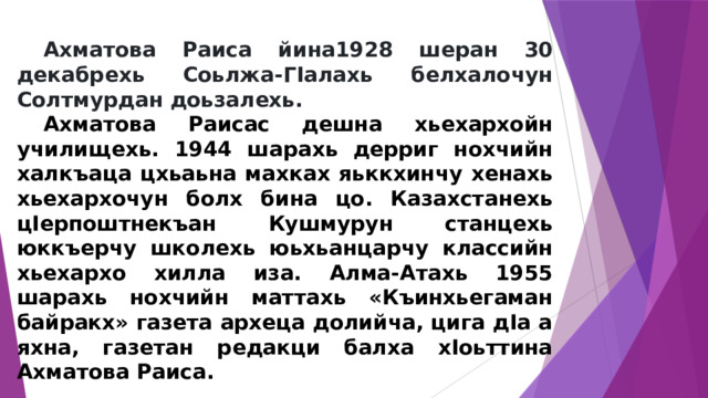  Ахматова Раиса йина1928 шеран 30 декабрехь Соьлжа-ГIалахь белхалочун Солтмурдан доьзалехь.  Ахматова Раисас дешна хьехархойн училищехь. 1944 шарахь дерриг нохчийн халкъаца цхьаьна махках яьккхинчу хенахь хьехархочун болх бина цо. Казахстанехь цIерпоштнекъан Кушмурун станцехь юккъерчу школехь юьхьанцарчу классийн хьехархо хилла иза. Алма-Атахь 1955 шарахь нохчийн маттахь «Къинхьегаман байракх» газета археца долийча, цига дIа а яхна, газетан редакци балха хIоьттина Ахматова Раиса.  