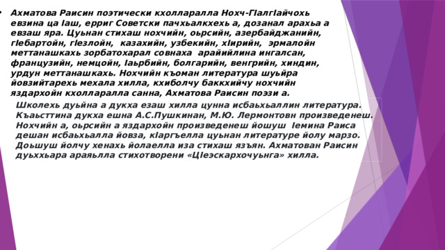 Школехь дуьйна а дукха езаш хилла цунна исбаьхьаллин литература. Къаьсттина дукха ешна А.С.Пушкинан, М.Ю. Лермонтовн произведенеш. Нохчийн а, оьрсийн а яздархойн произведенеш йошуш  Iемина Раиса дешан исбаьхьалла йовза, кIаргъелла цуьнан литературе йолу марзо. Доьшуш йолчу хенахь йолаелла иза стихаш язъян. Ахматован Раисин дуьххьара араяьлла стихотворени «ЦIеэскархочуьнга» хилла.   Ахматова Раисин поэтически кхолларалла Нохч-ГIалгIайчохь евзина ца Iаш, ерриг Советски пачхьалкхехь а, дозанал арахьа а евзаш яра. Цуьнан стихаш нохчийн, оьрсийн, азербайджанийн, гIебартойн, гIезлойн,  казахийн, узбекийн, хIирийн,  эрмалойн меттанашкахь зорбатохарал совнаха  арайийлина ингалсан, французийн, немцойн, Iаьрбийн, болгарийн, венгрийн, хиндин, урдун меттанашкахь. Нохчийн къоман литература шуьйра йовзийтарехь мехала хилла, кхиболчу баккхийчу нохчийн яздархойн кхолларалла санна, Ахматова Раисин поэзи а. 