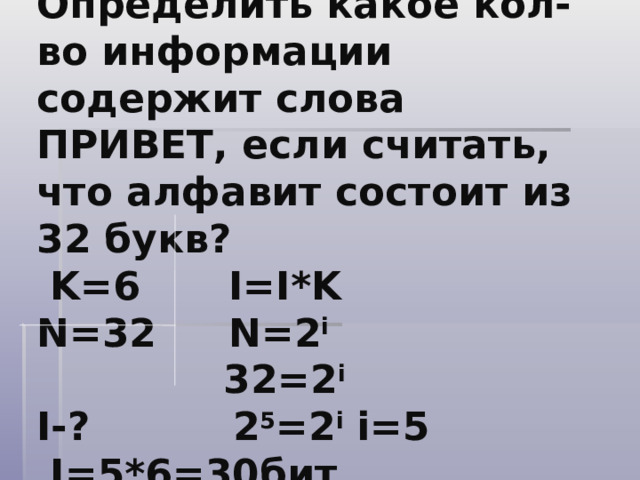 Задача№3.  Определить какое кол-во информации содержит слова ПРИВЕТ, если считать, что алфавит состоит из 32 букв?  K=6   I=I*K  N=32   N=2 i    32=2 i  I- ?   2 5 =2 i  i=5    I=5*6=30 бит    