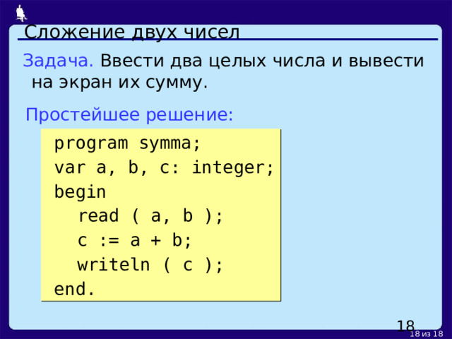 Сложение двух чисел Задача. Ввести два целых числа и вывести на экран их сумму. Простейшее решение:  program symma;  var a, b, c: integer;  begin  read ( a, b );  c := a + b;  writeln ( c );  end.   