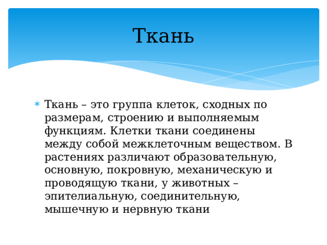 Ткань Ткань – это группа клеток, сходных по размерам, строению и выполняемым функциям. Клетки ткани соединены между собой межклеточным веществом. В растениях различают образовательную, основную, покровную, механическую и проводящую ткани, у животных – эпителиальную, соединительную, мышечную и нервную ткани 