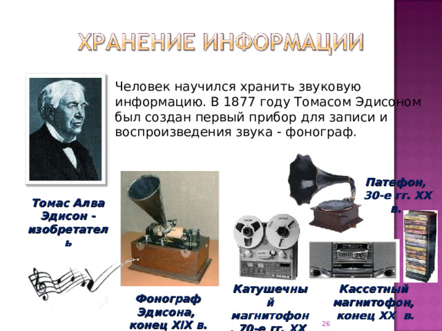 Человек научился хранить звуковую информацию. В 1877 году Томасом Эдисоном был создан первый прибор для записи и воспроизведения звука - фонограф. Патефон,  30-е гг. XX в.  Томас Алва Эдисон - изобретатель Катушечный магнитофон, 70-е гг. XX в. Кассетный магнитофон,  конец XX в. Фонограф Эдисона,  конец XIX в.  
