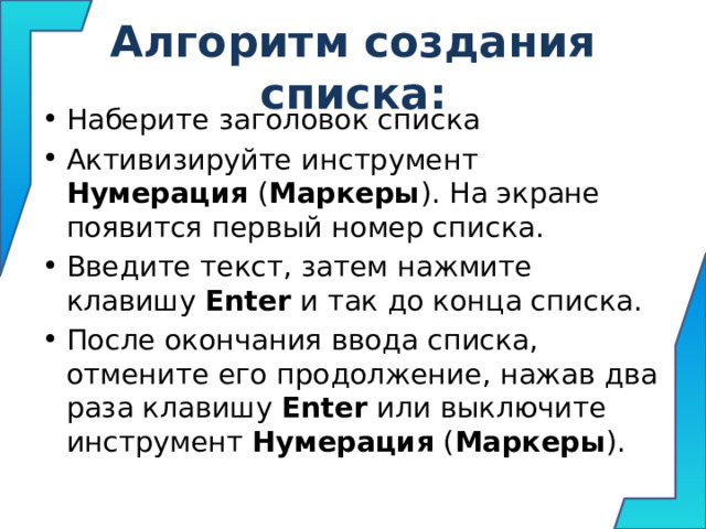 Алгоритм создания списка: Наберите заголовок списка Активизируйте инструмент Нумерация ( Маркеры ). На экране появится первый номер списка. Введите текст, затем нажмите клавишу Enter и так до конца списка. После окончания ввода списка, отмените его продолжение, нажав два раза клавишу Enter или выключите инструмент Нумерация ( Маркеры ).  