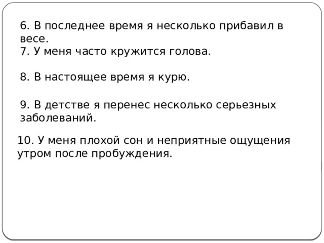 6. В последнее время я несколько прибавил в весе. 7. У меня часто кружится голова. 8. В настоящее время я курю. 9. В детстве я перенес несколько серьезных заболеваний. 10. У меня плохой сон и неприятные ощущения утром после пробуждения. За каждый ответ «да» поставьте себе по 1 баллу и подсчитайте сумму. 